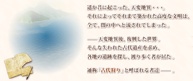遥か昔に起こった、天変地異・・・。それによってそれまで築かれた高度な文明は、全て、闇の中へと流されてしまった。—天変地異後、復興した世界。そんな失われた古代遺産を求め、各地の遺跡を探し、渡り歩く者が居た。通称「古代狩り」と呼ばれる者達—。